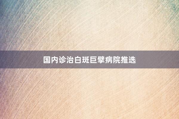 国内诊治白斑巨擘病院推选